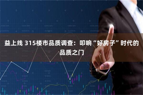 益上线 315楼市品质调查：叩响“好房子”时代的品质之门