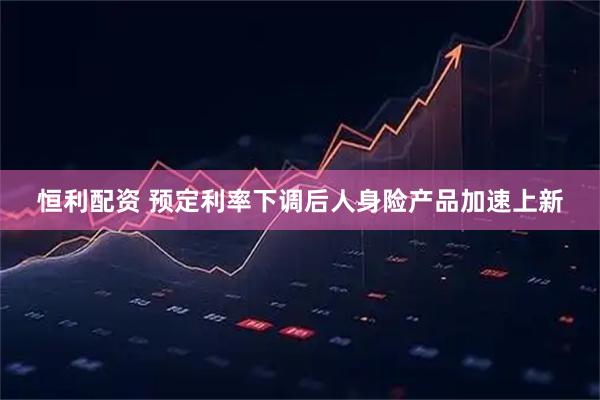恒利配资 预定利率下调后人身险产品加速上新