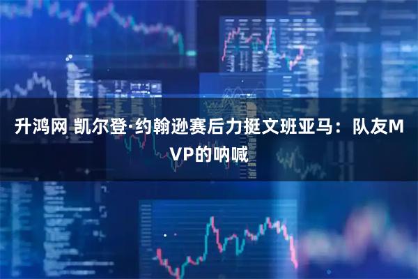 升鸿网 凯尔登·约翰逊赛后力挺文班亚马:队友MVP的呐喊