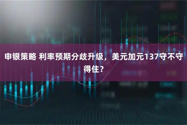 申银策略 利率预期分歧升级，美元加元137守不守得住？