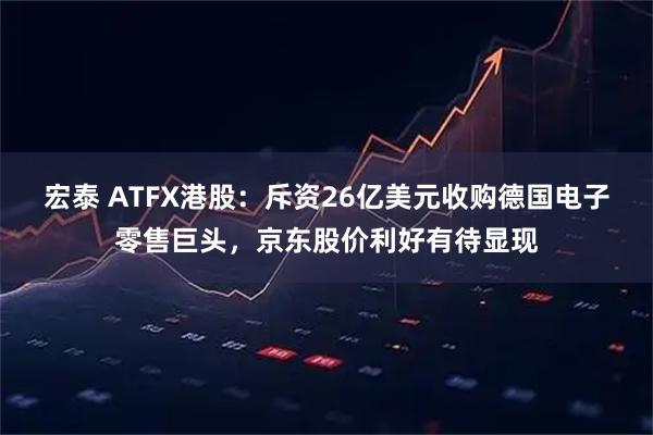 宏泰 ATFX港股：斥资26亿美元收购德国电子零售巨头，京东股价利好有待显现