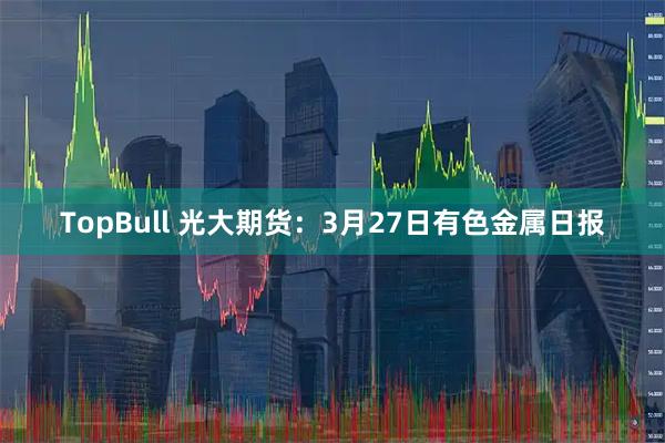 TopBull 光大期货：3月27日有色金属日报