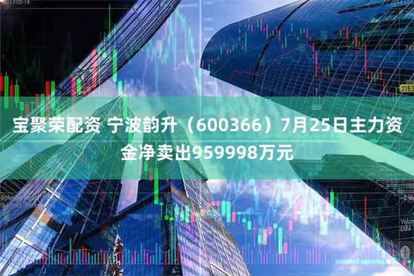 宝聚荣配资 宁波韵升(600366)7月25日主力资金净卖出959998万元