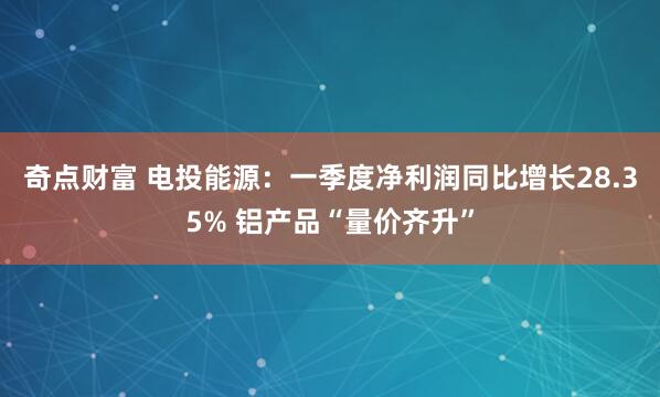 奇点财富 电投能源:一季度净利润同比增长28.35% 铝产品“量价齐升”