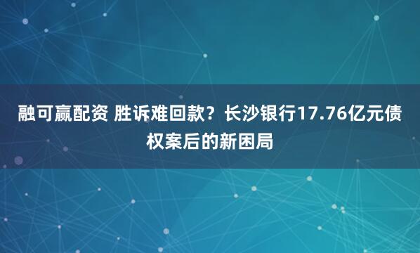 融可赢配资 胜诉难回款?长沙银行17.76亿元债权案后的新困局