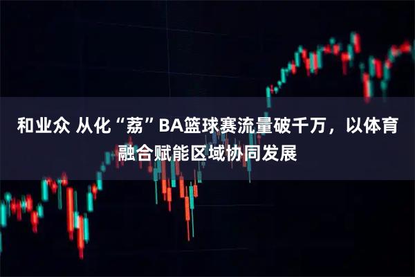 和业众 从化“荔”BA篮球赛流量破千万，以体育融合赋能区域协同发展