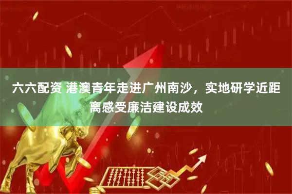 六六配资 港澳青年走进广州南沙，实地研学近距离感受廉洁建设成效